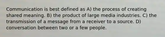 Communication is best defined as A) the process of creating shared meaning. B) the product of large media industries. C) the transmission of a message from a receiver to a source. D) conversation between two or a few people.