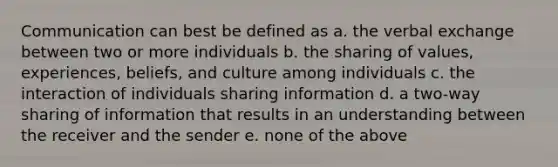 Communication can best be defined as a. the verbal exchange between two or more individuals b. the sharing of values, experiences, beliefs, and culture among individuals c. the interaction of individuals sharing information d. a two-way sharing of information that results in an understanding between the receiver and the sender e. none of the above