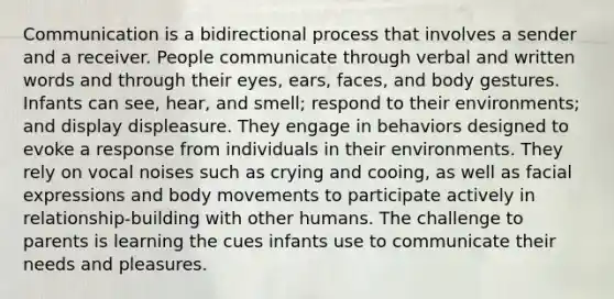 Communication is a bidirectional process that involves a sender and a receiver. People communicate through verbal and written words and through their eyes, ears, faces, and body gestures. Infants can see, hear, and smell; respond to their environments; and display displeasure. They engage in behaviors designed to evoke a response from individuals in their environments. They rely on vocal noises such as crying and cooing, as well as facial expressions and body movements to participate actively in relationship-building with other humans. The challenge to parents is learning the cues infants use to communicate their needs and pleasures.