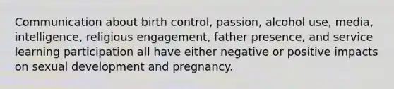 Communication about birth control, passion, alcohol use, media, intelligence, religious engagement, father presence, and service learning participation all have either negative or positive impacts on sexual development and pregnancy.