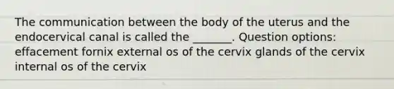 The communication between the body of the uterus and the endocervical canal is called the _______. Question options: effacement fornix external os of the cervix glands of the cervix internal os of the cervix