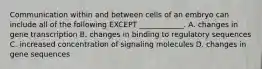 Communication within and between cells of an embryo can include all of the following EXCEPT ____________. A. changes in gene transcription B. changes in binding to regulatory sequences C. increased concentration of signaling molecules D. changes in gene sequences