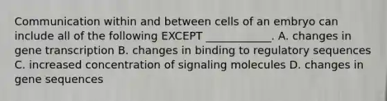 Communication within and between cells of an embryo can include all of the following EXCEPT ____________. A. changes in gene transcription B. changes in binding to regulatory sequences C. increased concentration of signaling molecules D. changes in gene sequences