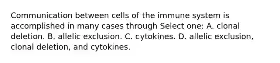 Communication between <a href='https://www.questionai.com/knowledge/kEGzZ28NfR-cells-of-the-immune-system' class='anchor-knowledge'>cells of the immune system</a> is accomplished in many cases through Select one: A. clonal deletion. B. allelic exclusion. C. cytokines. D. allelic exclusion, clonal deletion, and cytokines.