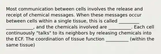 Most communication between cells involves the release and receipt of chemical messages. When these messages occur between cells within a single tissue, this is called _________ ____________, and the chemicals involved are __________. Each cell continuously "talks" to its neighbors by releasing chemicals into the ECF. The coordination of tissue function __________ (within the same tissue)