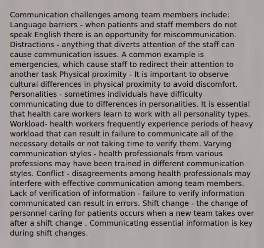 Communication challenges among team members include: Language barriers - when patients and staff members do not speak English there is an opportunity for miscommunication. Distractions - anything that diverts attention of the staff can cause communication issues. A common example is emergencies, which cause staff to redirect their attention to another task Physical proximity - It is important to observe cultural differences in physical proximity to avoid discomfort. Personalities - sometimes individuals have difficulty communicating due to differences in personalities. It is essential that health care workers learn to work with all personality types. Workload- health workers frequently experience periods of heavy workload that can result in failure to communicate all of the necessary details or not taking time to verify them. Varying communication styles - health professionals from various professions may have been trained in different communication styles. Conflict - disagreements among health professionals may interfere with effective communication among team members. Lack of verification of information - failure to verify information communicated can result in errors. Shift change - the change of personnel caring for patients occurs when a new team takes over after a shift change . Communicating essential information is key during shift changes.