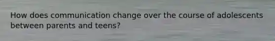 How does communication change over the course of adolescents between parents and teens?