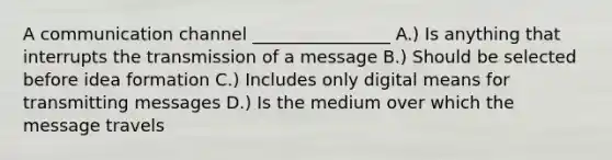 A communication channel ________________ A.) Is anything that interrupts the transmission of a message B.) Should be selected before idea formation C.) Includes only digital means for transmitting messages D.) Is the medium over which the message travels