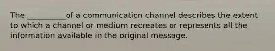 The __________of a communication channel describes the extent to which a channel or medium recreates or represents all the information available in the original message.