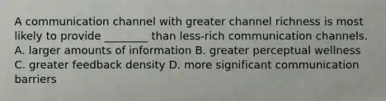 A communication channel with greater channel richness is most likely to provide​ ________ than​ less-rich communication channels. A. larger amounts of information B. greater perceptual wellness C. greater feedback density D. more significant communication barriers