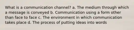 What is a communication channel? a. The medium through which a message is conveyed b. Communication using a form other than face to face c. The environment in which communication takes place d. The process of putting ideas into words