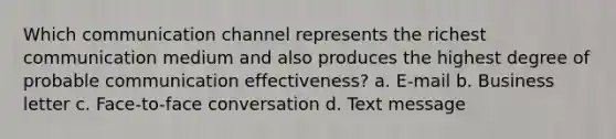 Which communication channel represents the richest communication medium and also produces the highest degree of probable communication effectiveness? a. E-mail b. Business letter c. Face-to-face conversation d. Text message