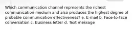 Which communication channel represents the richest communication medium and also produces the highest degree of probable communication effectiveness? a. E-mail b. Face-to-face conversation c. Business letter d. Text message