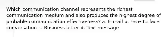 Which communication channel represents the richest communication medium and also produces the highest degree of probable communication effectiveness? a. E-mail b. Face-to-face conversation c. Business letter d. Text message