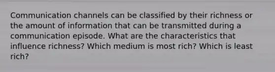 Communication channels can be classified by their richness or the amount of information that can be transmitted during a communication episode. What are the characteristics that influence richness? Which medium is most rich? Which is least rich?