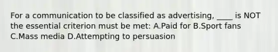 For a communication to be classified as advertising, ____ is NOT the essential criterion must be met: A.Paid for B.Sport fans C.Mass media D.Attempting to persuasion