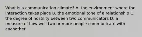 What is a communication climate? A. the environment where the interaction takes place B. the emotional tone of a relationship C. the degree of hostility between two communicators D. a measure of how well two or more people communicate with eachother