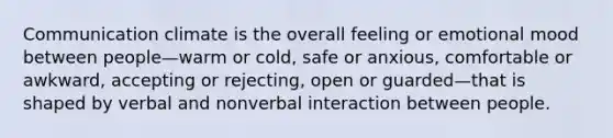 Communication climate is the overall feeling or emotional mood between people—warm or cold, safe or anxious, comfortable or awkward, accepting or rejecting, open or guarded—that is shaped by verbal and nonverbal interaction between people.