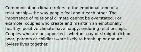 Communication climate refers to the emotional tone of a relationship—the way people feel about each other. The importance of relational climate cannot be overstated. For example, couples who create and maintain an emotionally healthy, positive climate have happy, enduring relationships. Couples who are unsupported—whether gay or straight, rich or poor, parents or childless—are likely to break up or endure joyless lives together.