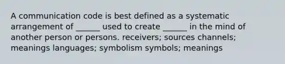 A communication code is best defined as a systematic arrangement of ______ used to create ______ in the mind of another person or persons. receivers; sources channels; meanings languages; symbolism symbols; meanings