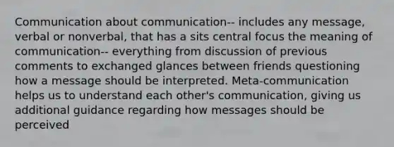 Communication about communication-- includes any message, verbal or nonverbal, that has a sits central focus the meaning of communication-- everything from discussion of previous comments to exchanged glances between friends questioning how a message should be interpreted. Meta-communication helps us to understand each other's communication, giving us additional guidance regarding how messages should be perceived