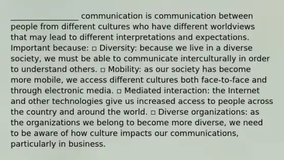 _________________ communication is communication between people from different cultures who have different worldviews that may lead to different interpretations and expectations. Important because: ▫ Diversity: because we live in a diverse society, we must be able to communicate interculturally in order to understand others. ▫ Mobility: as our society has become more mobile, we access different cultures both face-to-face and through electronic media. ▫ Mediated interaction: the Internet and other technologies give us increased access to people across the country and around the world. ▫ Diverse organizations: as the organizations we belong to become more diverse, we need to be aware of how culture impacts our communications, particularly in business.