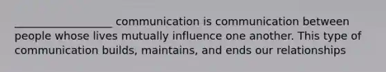 __________________ communication is communication between people whose lives mutually influence one another. This type of communication builds, maintains, and ends our relationships