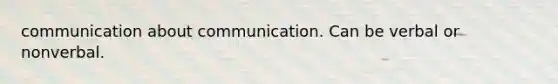 communication about communication. Can be verbal or nonverbal.