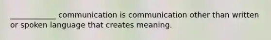 ____________ communication is communication other than written or spoken language that creates meaning.