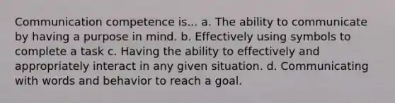 Communication competence is... a. The ability to communicate by having a purpose in mind. b. Effectively using symbols to complete a task c. Having the ability to effectively and appropriately interact in any given situation. d. Communicating with words and behavior to reach a goal.