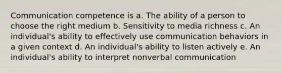 Communication competence is a. The ability of a person to choose the right medium b. Sensitivity to media richness c. An individual's ability to effectively use communication behaviors in a given context d. An individual's ability to listen actively e. An individual's ability to interpret nonverbal communication