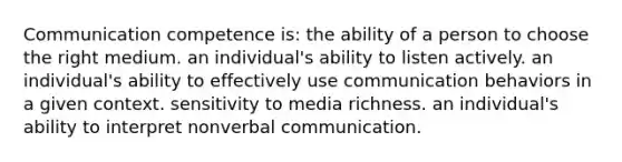 Communication competence is: the ability of a person to choose the right medium. an individual's ability to listen actively. an individual's ability to effectively use communication behaviors in a given context. sensitivity to media richness. an individual's ability to interpret nonverbal communication.