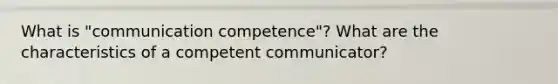 What is "communication competence"? What are the characteristics of a competent communicator?