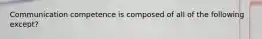 Communication competence is composed of all of the following except?