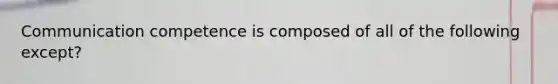 Communication competence is composed of all of the following except?