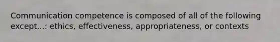 Communication competence is composed of all of the following except...: ethics, effectiveness, appropriateness, or contexts