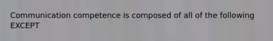 Communication competence is composed of all of the following EXCEPT