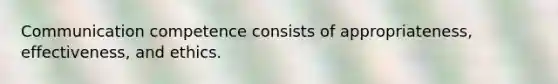 Communication competence consists of appropriateness, effectiveness, and ethics.