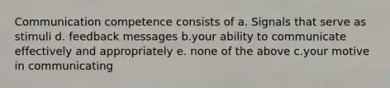 Communication competence consists of a. Signals that serve as stimuli d. feedback messages b.your ability to communicate effectively and appropriately e. none of the above c.your motive in communicating