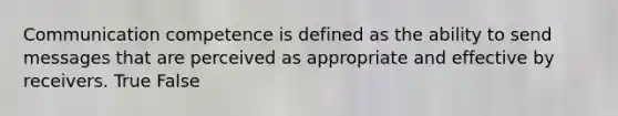 Communication competence is defined as the ability to send messages that are perceived as appropriate and effective by receivers. True False