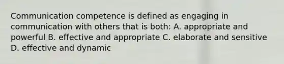 Communication competence is defined as engaging in communication with others that is both: A. appropriate and powerful B. effective and appropriate C. elaborate and sensitive D. effective and dynamic