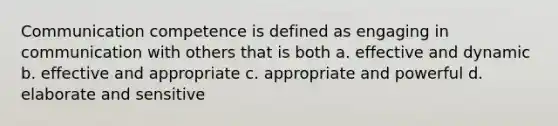 Communication competence is defined as engaging in communication with others that is both a. effective and dynamic b. effective and appropriate c. appropriate and powerful d. elaborate and sensitive