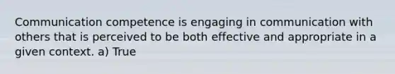 Communication competence is engaging in communication with others that is perceived to be both effective and appropriate in a given context. a) True