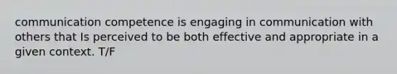 communication competence is engaging in communication with others that Is perceived to be both effective and appropriate in a given context. T/F