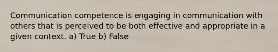 Communication competence is engaging in communication with others that is perceived to be both effective and appropriate in a given context. a) True b) False