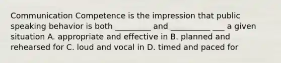 Communication Competence is the impression that public speaking behavior is both _________ and __________ ___ a given situation A. appropriate and effective in B. planned and rehearsed for C. loud and vocal in D. timed and paced for