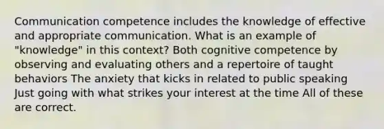 Communication competence includes the knowledge of effective and appropriate communication. What is an example of "knowledge" in this context? Both cognitive competence by observing and evaluating others and a repertoire of taught behaviors The anxiety that kicks in related to public speaking Just going with what strikes your interest at the time All of these are correct.