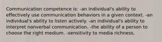 Communication competence is: -an individual's ability to effectively use communication behaviors in a given context. -an individual's ability to listen actively. -an individual's ability to interpret nonverbal communication. -the ability of a person to choose the right medium. -sensitivity to media richness.