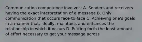 Communication competence involves: A. Senders and receivers having the exact interpretation of a message B. Only communication that occurs face-to-face C. Achieving one's goals in a manner that, ideally, maintains and enhances the relationship in which it occurs D. Putting forth the least amount of effort necessary to get your message across