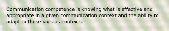 Communication competence is knowing what is effective and appropriate in a given communication context and the ability to adapt to those various contexts.